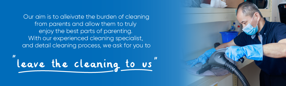 Leave the Cleaning to Us. Our aim is to alleivate the burden of cleaning from parents and allow them to Enjoy Parenting